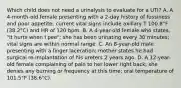 Which child does not need a urinalysis to evaluate for a UTI? A. A 4-month-old female presenting with a 2-day history of fussiness and poor appetite; current vital signs include axillary T 100.8°F (38.2°C) and HR of 120 bpm. B. A 4-year-old female who states, "It hurts when I pee"; she has been urinating every 30 minutes; vital signs are within normal range. C. An 8-year-old male presenting with a finger laceration; mother states he had surgical re-implantation of his ureters 2 years ago. D. A 12-year-old female complaining of pain to her lower right back; she denies any burning or frequency at this time; oral temperature of 101.5°F (38.6°C).