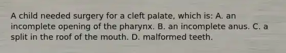 A child needed surgery for a cleft​ palate, which​ is: A. an incomplete opening of the pharynx. B. an incomplete anus. C. a split in the roof of the mouth. D. malformed teeth.