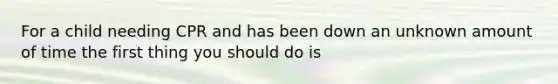 For a child needing CPR and has been down an unknown amount of time the first thing you should do is