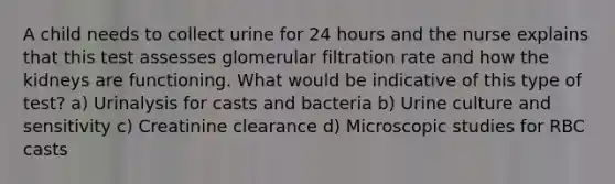 A child needs to collect urine for 24 hours and the nurse explains that this test assesses glomerular filtration rate and how the kidneys are functioning. What would be indicative of this type of test? a) Urinalysis for casts and bacteria b) Urine culture and sensitivity c) Creatinine clearance d) Microscopic studies for RBC casts