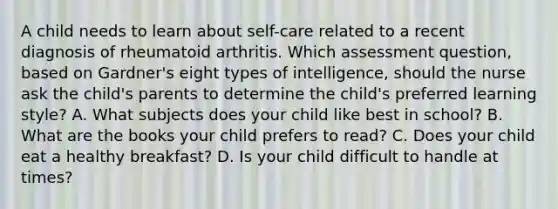 A child needs to learn about self-care related to a recent diagnosis of rheumatoid arthritis. Which assessment question, based on Gardner's eight types of intelligence, should the nurse ask the child's parents to determine the child's preferred learning style? A. What subjects does your child like best in school? B. What are the books your child prefers to read? C. Does your child eat a healthy breakfast? D. Is your child difficult to handle at times?