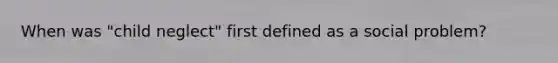 When was "child neglect" first defined as a social problem?