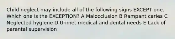 Child neglect may include all of the following signs EXCEPT one. Which one is the EXCEPTION? A Malocclusion B Rampant caries C Neglected hygiene D Unmet medical and dental needs E Lack of parental supervision