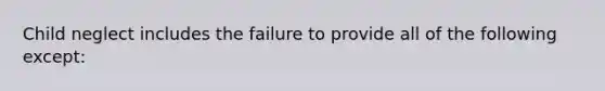 Child neglect includes the failure to provide all of the following except: