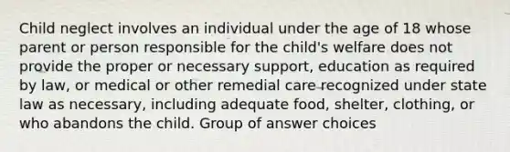 Child neglect involves an individual under the age of 18 whose parent or person responsible for the child's welfare does not provide the proper or necessary support, education as required by law, or medical or other remedial care recognized under state law as necessary, including adequate food, shelter, clothing, or who abandons the child. Group of answer choices