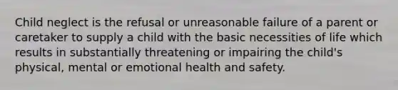 Child neglect is the refusal or unreasonable failure of a parent or caretaker to supply a child with the basic necessities of life which results in substantially threatening or impairing the child's physical, mental or emotional health and safety.