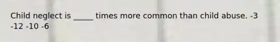 Child neglect is _____ times more common than child abuse. -3 -12 -10 -6