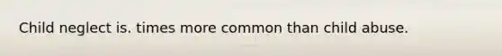 Child neglect is. times more common than child abuse.