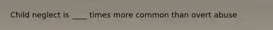 Child neglect is ____ times more common than overt abuse