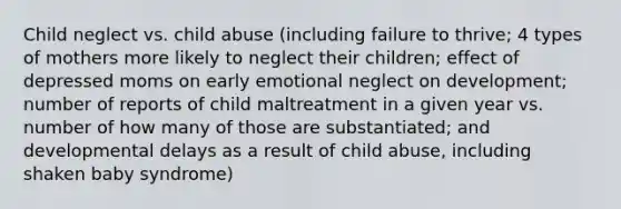 Child neglect vs. child abuse (including failure to thrive; 4 types of mothers more likely to neglect their children; effect of depressed moms on early emotional neglect on development; number of reports of child maltreatment in a given year vs. number of how many of those are substantiated; and developmental delays as a result of child abuse, including shaken baby syndrome)