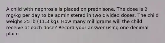 A child with nephrosis is placed on prednisone. The dose is 2 mg/kg per day to be administered in two divided doses. The child weighs 25 lb (11.3 kg). How many milligrams will the child receive at each dose? Record your answer using one decimal place.