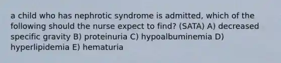 a child who has nephrotic syndrome is admitted, which of the following should the nurse expect to find? (SATA) A) decreased specific gravity B) proteinuria C) hypoalbuminemia D) hyperlipidemia E) hematuria