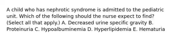 A child who has nephrotic syndrome is admitted to the pediatric unit. Which of the following should the nurse expect to find? (Select all that apply.) A. Decreased urine specific gravity B. Proteinuria C. Hypoalbuminemia D. Hyperlipidemia E. Hematuria