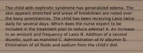 The child with nephrotic syndrome has generalized edema. The skin appears stretched and areas of breakdown are noted over the bony prominences. The child has been receiving Lasix twice daily for several days. Which does the nurse expect to be included in the treatment plan to reduce edema? A. An increase in an amount and frequency of Lasix B. Addition of a second diuretic, such as mannitol C. Administration of IV albumin D. Elimination of all fluids and sodium from the child's diet