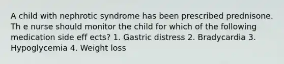 A child with nephrotic syndrome has been prescribed prednisone. Th e nurse should monitor the child for which of the following medication side eff ects? 1. Gastric distress 2. Bradycardia 3. Hypoglycemia 4. Weight loss