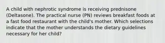 A child with nephrotic syndrome is receiving prednisone (Deltasone). The practical nurse (PN) reviews breakfast foods at a fast food restaurant with the child's mother. Which selections indicate that the mother understands the dietary guidelines necessary for her child?