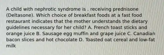 A child with nephrotic syndrome is . receiving prednisone (Deltasone). Which choice of breakfast foods at a fast food restaurant indicates that the mother understands the dietary guidelines necessary for her child? A. French toast sticks and orange juice B. Sausage egg muffin and grape juice C. Canadian bacon slices and hot chocolate D. Toasted oat cereal and low-fat milk