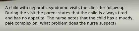 A child with nephrotic syndrome visits the clinic for follow-up. During the visit the parent states that the child is always tired and has no appetite. The nurse notes that the child has a muddy, pale complexion. What problem does the nurse suspect?