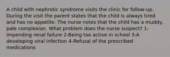 A child with nephrotic syndrome visits the clinic for follow-up. During the visit the parent states that the child is always tired and has no appetite. The nurse notes that the child has a muddy, pale complexion. What problem does the nurse suspect? 1-Impending renal failure 2-Being too active in school 3-A developing viral infection 4-Refusal of the prescribed medications