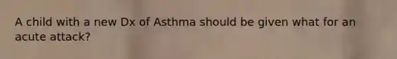 A child with a new Dx of Asthma should be given what for an acute attack?