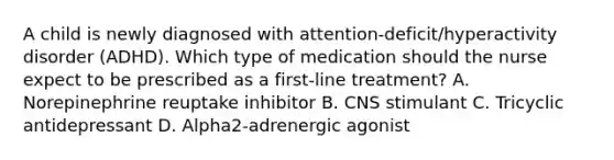 A child is newly diagnosed with attention-deficit/hyperactivity disorder (ADHD). Which type of medication should the nurse expect to be prescribed as a first-line treatment? A. Norepinephrine reuptake inhibitor B. CNS stimulant C. Tricyclic antidepressant D. Alpha2-adrenergic agonist