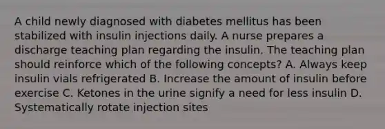 A child newly diagnosed with diabetes mellitus has been stabilized with insulin injections daily. A nurse prepares a discharge teaching plan regarding the insulin. The teaching plan should reinforce which of the following concepts? A. Always keep insulin vials refrigerated B. Increase the amount of insulin before exercise C. Ketones in the urine signify a need for less insulin D. Systematically rotate injection sites