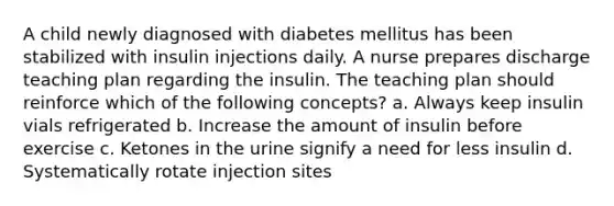 A child newly diagnosed with diabetes mellitus has been stabilized with insulin injections daily. A nurse prepares discharge teaching plan regarding the insulin. The teaching plan should reinforce which of the following concepts? a. Always keep insulin vials refrigerated b. Increase the amount of insulin before exercise c. Ketones in the urine signify a need for less insulin d. Systematically rotate injection sites