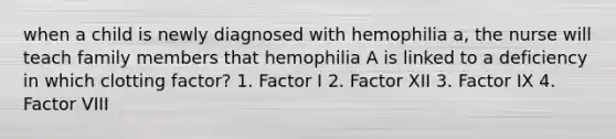 when a child is newly diagnosed with hemophilia a, the nurse will teach family members that hemophilia A is linked to a deficiency in which clotting factor? 1. Factor I 2. Factor XII 3. Factor IX 4. Factor VIII