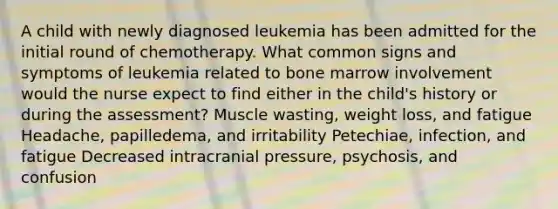 A child with newly diagnosed leukemia has been admitted for the initial round of chemotherapy. What common signs and symptoms of leukemia related to bone marrow involvement would the nurse expect to find either in the child's history or during the assessment? Muscle wasting, weight loss, and fatigue Headache, papilledema, and irritability Petechiae, infection, and fatigue Decreased intracranial pressure, psychosis, and confusion