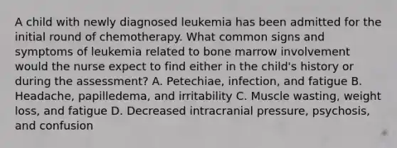 A child with newly diagnosed leukemia has been admitted for the initial round of chemotherapy. What common signs and symptoms of leukemia related to bone marrow involvement would the nurse expect to find either in the child's history or during the assessment? A. Petechiae, infection, and fatigue B. Headache, papilledema, and irritability C. Muscle wasting, weight loss, and fatigue D. Decreased intracranial pressure, psychosis, and confusion