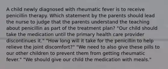 A child newly diagnosed with rheumatic fever is to receive penicillin therapy. Which statement by the parents should lead the nurse to judge that the parents understand the teaching about penicillin as part of the treatment plan? "Our child should take the medication until the primary health care provider discontinues it." "How long will it take for the penicillin to help relieve the joint discomfort?" "We need to also give these pills to our other children to prevent them from getting rheumatic fever." "We should give our child the medication with meals."