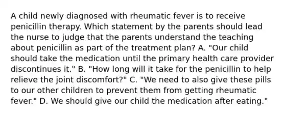 A child newly diagnosed with rheumatic fever is to receive penicillin therapy. Which statement by the parents should lead the nurse to judge that the parents understand the teaching about penicillin as part of the treatment plan? A. "Our child should take the medication until the primary health care provider discontinues it." B. "How long will it take for the penicillin to help relieve the joint discomfort?" C. "We need to also give these pills to our other children to prevent them from getting rheumatic fever." D. We should give our child the medication after eating."