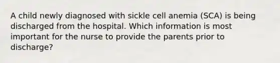 A child newly diagnosed with sickle cell anemia (SCA) is being discharged from the hospital. Which information is most important for the nurse to provide the parents prior to discharge?