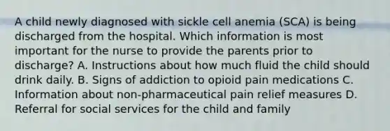 A child newly diagnosed with sickle cell anemia (SCA) is being discharged from the hospital. Which information is most important for the nurse to provide the parents prior to discharge? A. Instructions about how much fluid the child should drink daily. B. Signs of addiction to opioid pain medications C. Information about non-pharmaceutical pain relief measures D. Referral for social services for the child and family