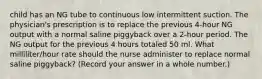 child has an NG tube to continuous low intermittent suction. The physician's prescription is to replace the previous 4-hour NG output with a normal saline piggyback over a 2-hour period. The NG output for the previous 4 hours totaled 50 ml. What milliliter/hour rate should the nurse administer to replace normal saline piggyback? (Record your answer in a whole number.)