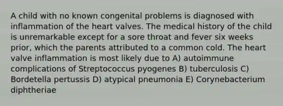 A child with no known congenital problems is diagnosed with inflammation of the heart valves. The medical history of the child is unremarkable except for a sore throat and fever six weeks prior, which the parents attributed to a common cold. The heart valve inflammation is most likely due to A) autoimmune complications of Streptococcus pyogenes B) tuberculosis C) Bordetella pertussis D) atypical pneumonia E) Corynebacterium diphtheriae