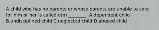 A child who has no parents or whose parents are unable to care for him or her is called​ a(n) ________. A.dependent child B.undisciplined child C.neglected child D.abused child