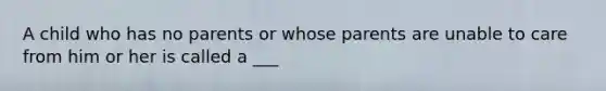 A child who has no parents or whose parents are unable to care from him or her is called a ___