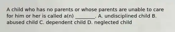 A child who has no parents or whose parents are unable to care for him or her is called a(n) ________. A. undisciplined child B. abused child C. dependent child D. neglected child