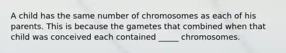 A child has the same number of chromosomes as each of his parents. This is because the gametes that combined when that child was conceived each contained _____ chromosomes.