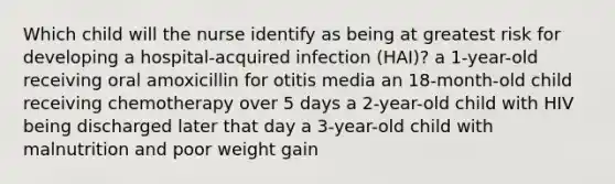 Which child will the nurse identify as being at greatest risk for developing a hospital-acquired infection (HAI)? a 1-year-old receiving oral amoxicillin for otitis media an 18-month-old child receiving chemotherapy over 5 days a 2-year-old child with HIV being discharged later that day a 3-year-old child with malnutrition and poor weight gain