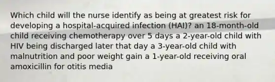 Which child will the nurse identify as being at greatest risk for developing a hospital-acquired infection (HAI)? an 18-month-old child receiving chemotherapy over 5 days a 2-year-old child with HIV being discharged later that day a 3-year-old child with malnutrition and poor weight gain a 1-year-old receiving oral amoxicillin for otitis media