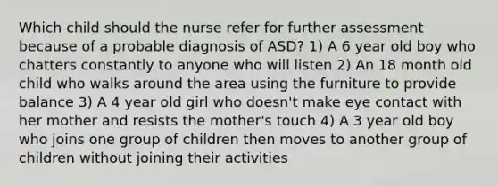 Which child should the nurse refer for further assessment because of a probable diagnosis of ASD? 1) A 6 year old boy who chatters constantly to anyone who will listen 2) An 18 month old child who walks around the area using the furniture to provide balance 3) A 4 year old girl who doesn't make eye contact with her mother and resists the mother's touch 4) A 3 year old boy who joins one group of children then moves to another group of children without joining their activities