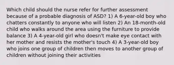 Which child should the nurse refer for further assessment because of a probable diagnosis of ASD? 1) A 6-year-old boy who chatters constantly to anyone who will listen 2) An 18-month-old child who walks around the area using the furniture to provide balance 3) A 4-year-old girl who doesn't make eye contact with her mother and resists the mother's touch 4) A 3-year-old boy who joins one group of children then moves to another group of children without joining their activities