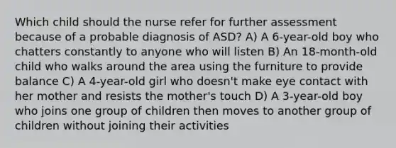 Which child should the nurse refer for further assessment because of a probable diagnosis of ASD? A) A 6-year-old boy who chatters constantly to anyone who will listen B) An 18-month-old child who walks around the area using the furniture to provide balance C) A 4-year-old girl who doesn't make eye contact with her mother and resists the mother's touch D) A 3-year-old boy who joins one group of children then moves to another group of children without joining their activities