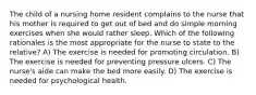 The child of a nursing home resident complains to the nurse that his mother is required to get out of bed and do simple morning exercises when she would rather sleep. Which of the following rationales is the most appropriate for the nurse to state to the relative? A) The exercise is needed for promoting circulation. B) The exercise is needed for preventing pressure ulcers. C) The nurse's aide can make the bed more easily. D) The exercise is needed for psychological health.