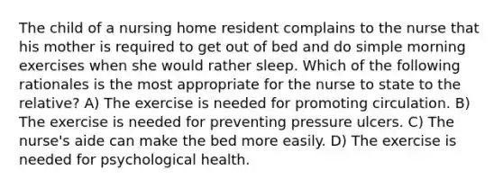 The child of a nursing home resident complains to the nurse that his mother is required to get out of bed and do simple morning exercises when she would rather sleep. Which of the following rationales is the most appropriate for the nurse to state to the relative? A) The exercise is needed for promoting circulation. B) The exercise is needed for preventing pressure ulcers. C) The nurse's aide can make the bed more easily. D) The exercise is needed for psychological health.