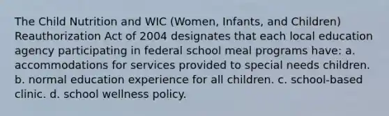 The Child Nutrition and WIC (Women, Infants, and Children) Reauthorization Act of 2004 designates that each local education agency participating in federal school meal programs have: a. accommodations for services provided to special needs children. b. normal education experience for all children. c. school-based clinic. d. school wellness policy.