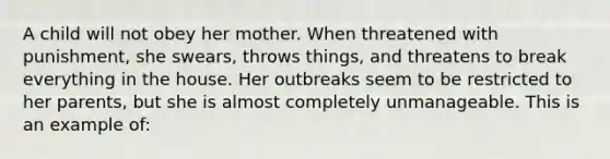 A child will not obey her mother. When threatened with punishment, she swears, throws things, and threatens to break everything in the house. Her outbreaks seem to be restricted to her parents, but she is almost completely unmanageable. This is an example of: