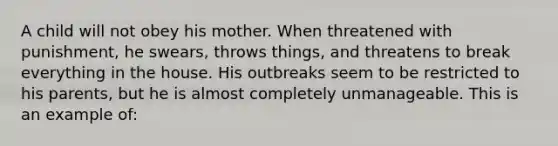 A child will not obey his mother. When threatened with punishment, he swears, throws things, and threatens to break everything in the house. His outbreaks seem to be restricted to his parents, but he is almost completely unmanageable. This is an example of: